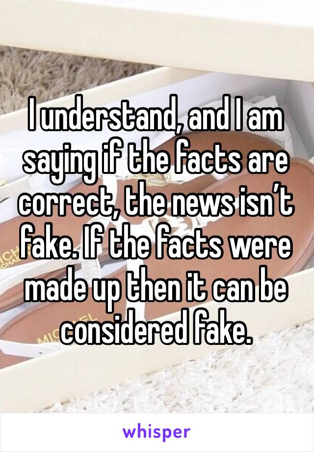 I understand, and I am saying if the facts are correct, the news isn’t fake. If the facts were made up then it can be considered fake.