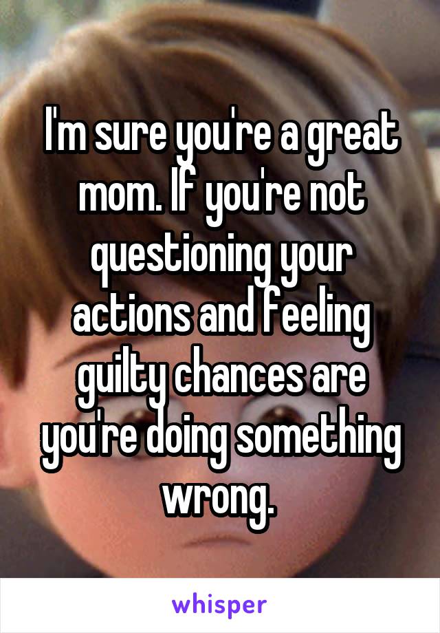 I'm sure you're a great mom. If you're not questioning your actions and feeling guilty chances are you're doing something wrong. 