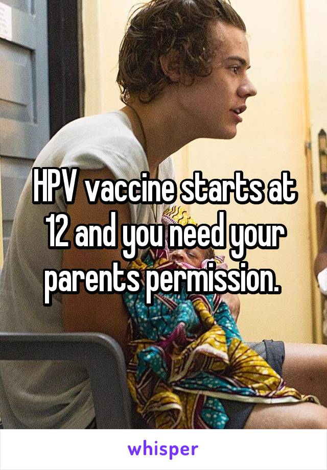 HPV vaccine starts at 12 and you need your parents permission. 