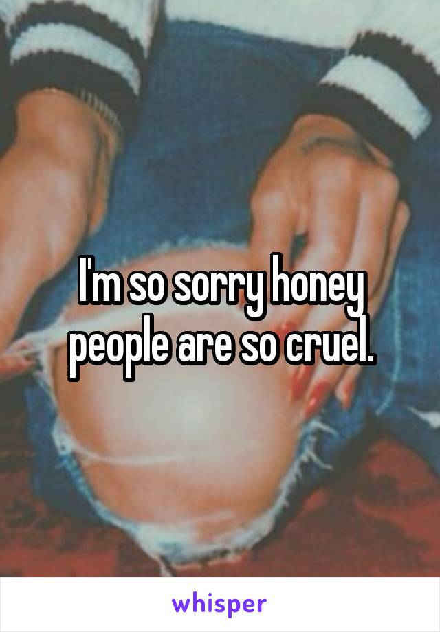 I'm so sorry honey people are so cruel.