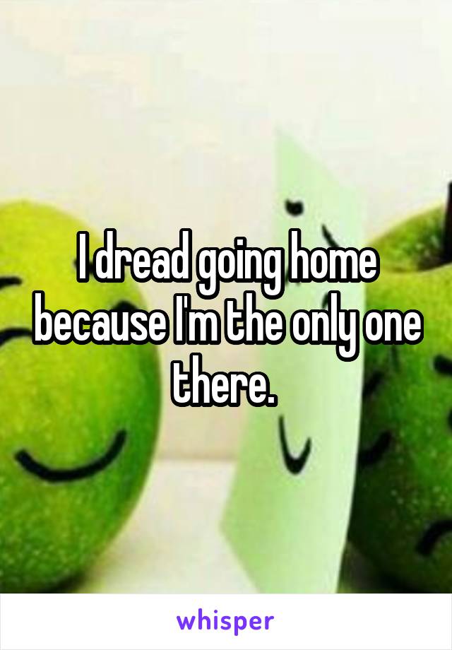 I dread going home because I'm the only one there. 