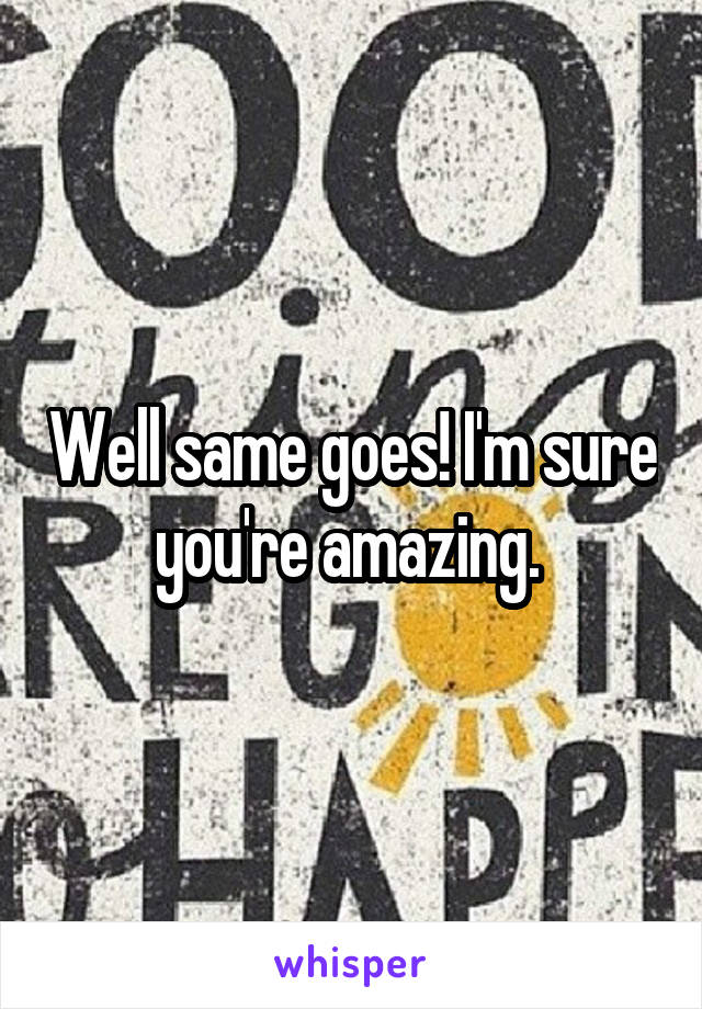 Well same goes! I'm sure you're amazing. 