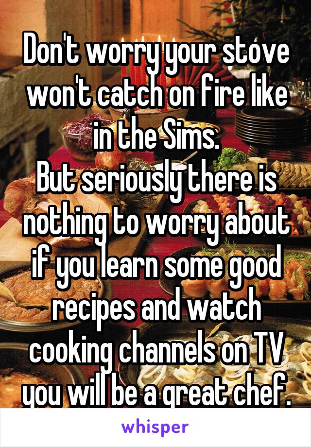 Don't worry your stove won't catch on fire like in the Sims.
But seriously there is nothing to worry about if you learn some good recipes and watch cooking channels on TV you will be a great chef.