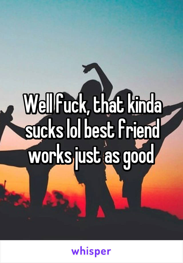 Well fuck, that kinda sucks lol best friend works just as good 