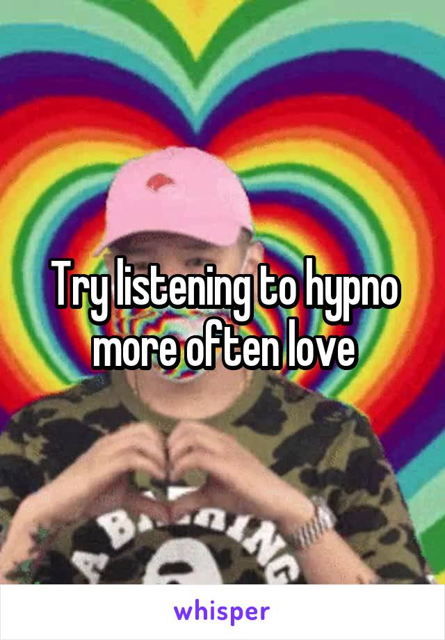 Try listening to hypno more often love