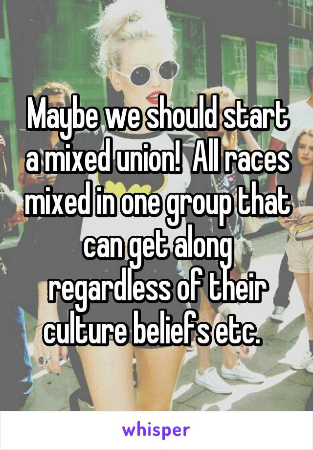 Maybe we should start a mixed union!  All races mixed in one group that can get along regardless of their culture beliefs etc.  