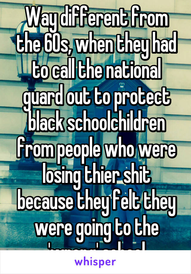 Way different from the 60s, when they had to call the national guard out to protect black schoolchildren from people who were losing thier shit because they felt they were going to the 'wrong' school