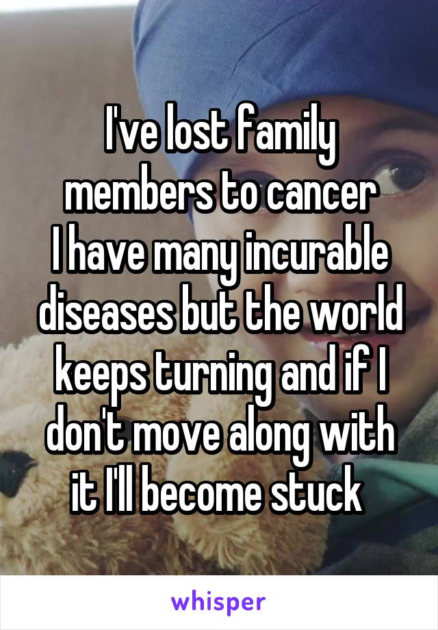 I've lost family members to cancer
I have many incurable diseases but the world keeps turning and if I don't move along with it I'll become stuck 