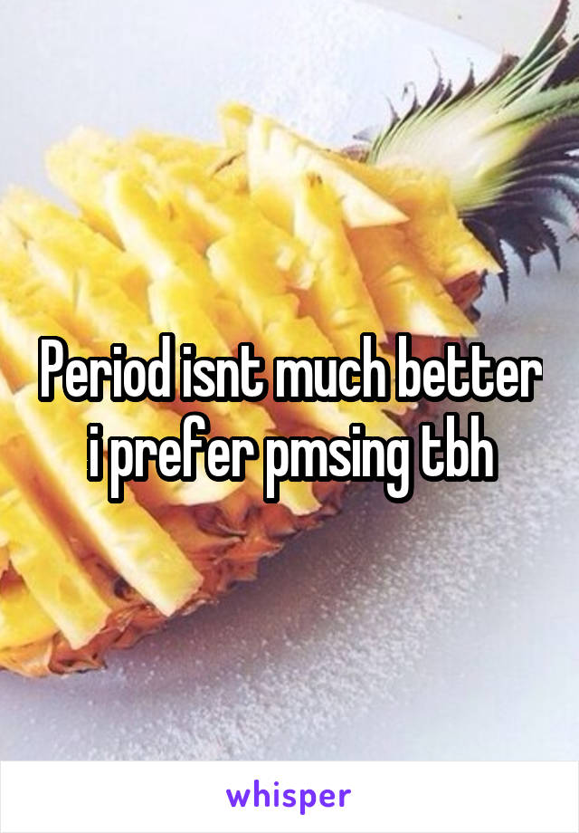 Period isnt much better i prefer pmsing tbh