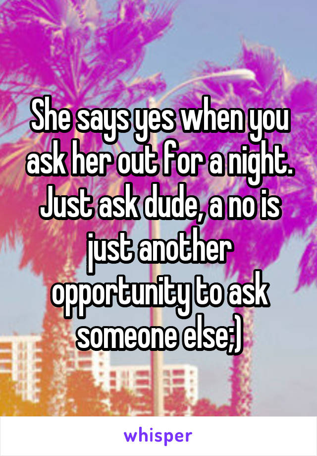 She says yes when you ask her out for a night. Just ask dude, a no is just another opportunity to ask someone else;)