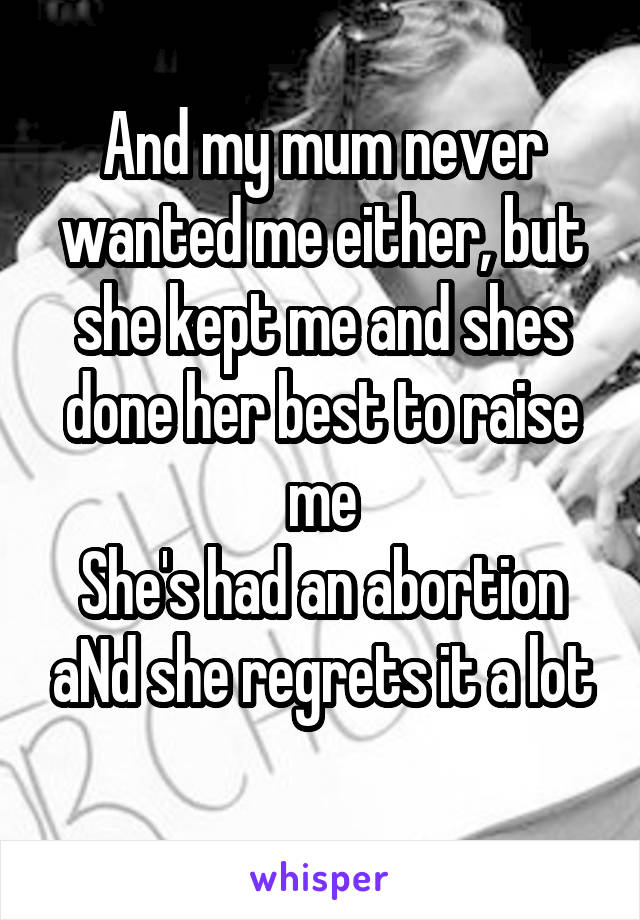 And my mum never wanted me either, but she kept me and shes done her best to raise me
She's had an abortion aNd she regrets it a lot
