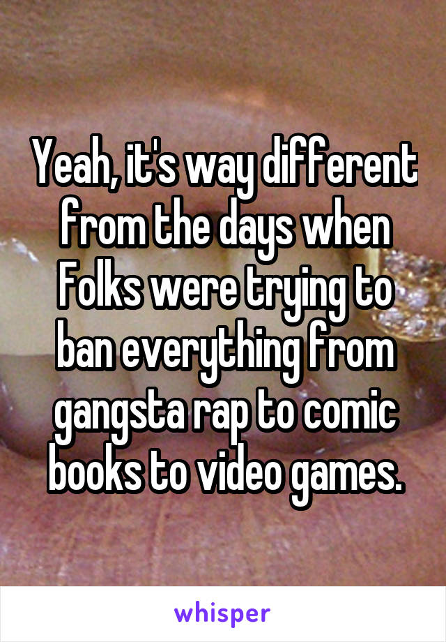 Yeah, it's way different from the days when Folks were trying to ban everything from gangsta rap to comic books to video games.