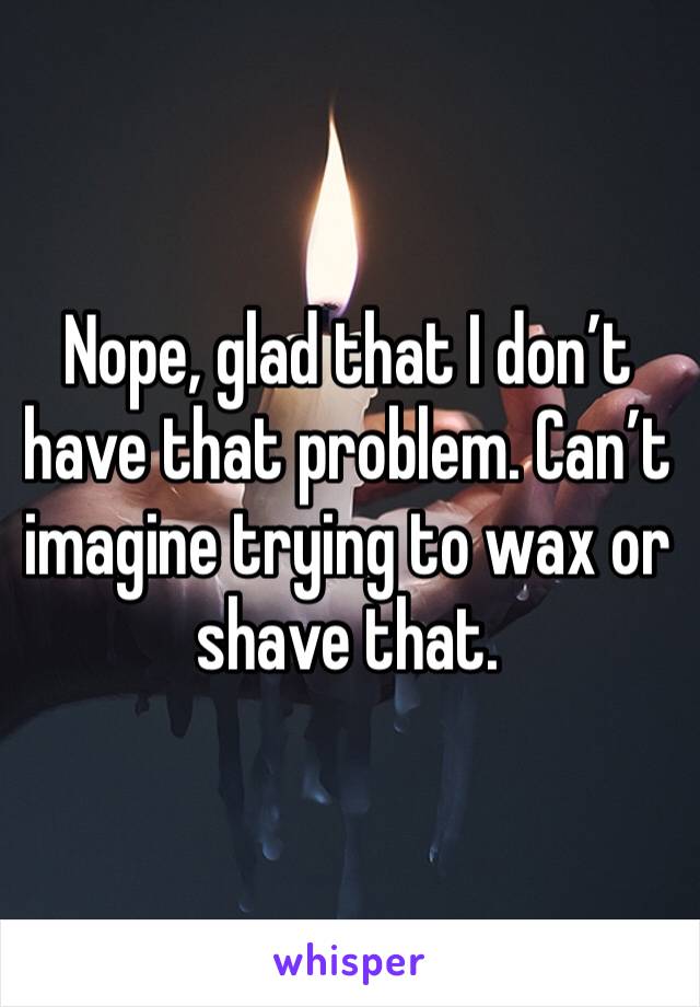 Nope, glad that I don’t have that problem. Can’t imagine trying to wax or shave that. 