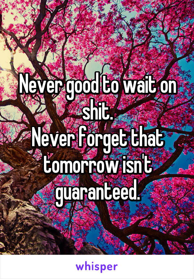 Never good to wait on shit.
Never forget that tomorrow isn't guaranteed.