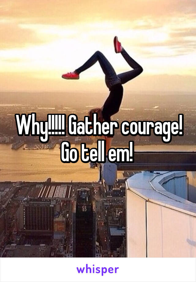 Why!!!!! Gather courage! Go tell em! 