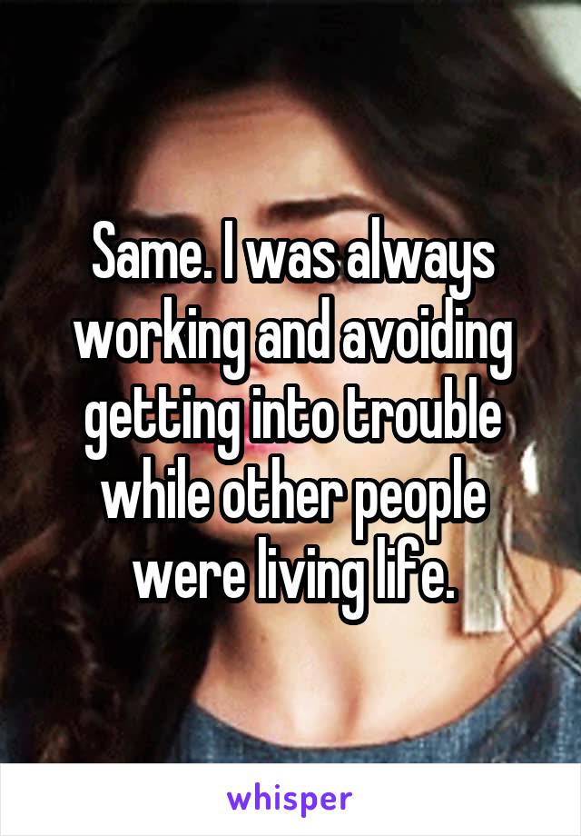 Same. I was always working and avoiding getting into trouble while other people were living life.