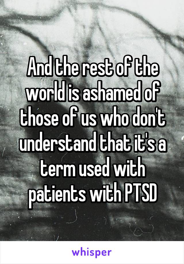 And the rest of the world is ashamed of those of us who don't understand that it's a term used with patients with PTSD