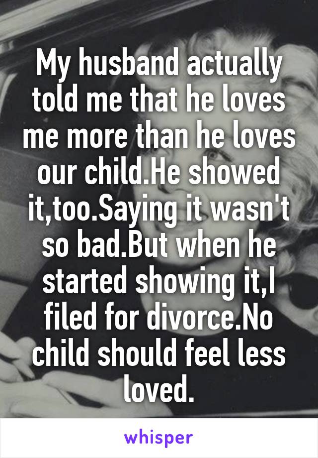 My husband actually told me that he loves me more than he loves our child.He showed it,too.Saying it wasn't so bad.But when he started showing it,I filed for divorce.No child should feel less loved.
