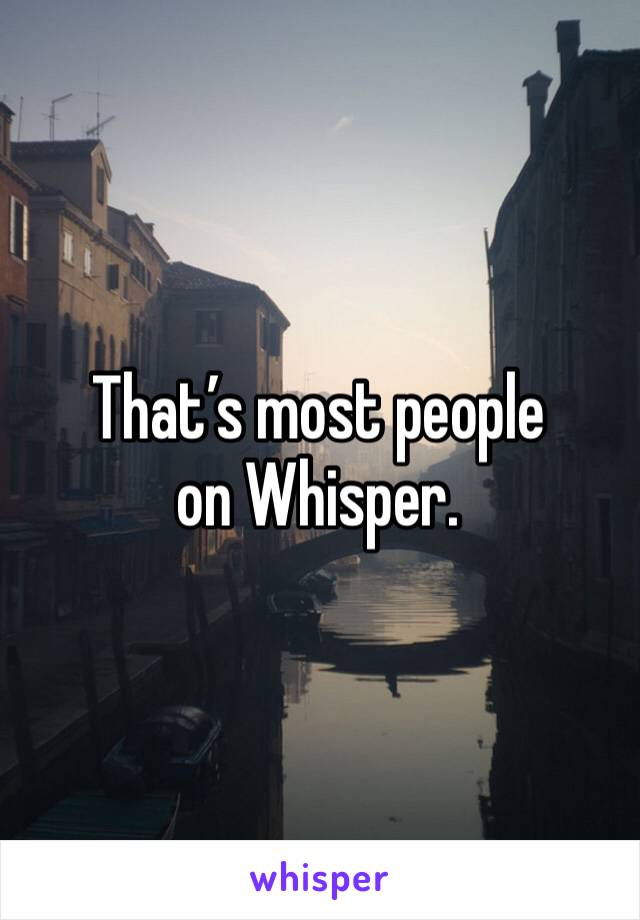 That’s most people on Whisper. 