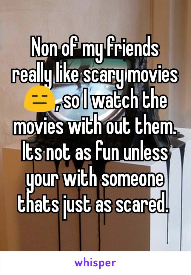 Non of my friends really like scary movies😑, so I watch the movies with out them. Its not as fun unless your with someone thats just as scared. 
