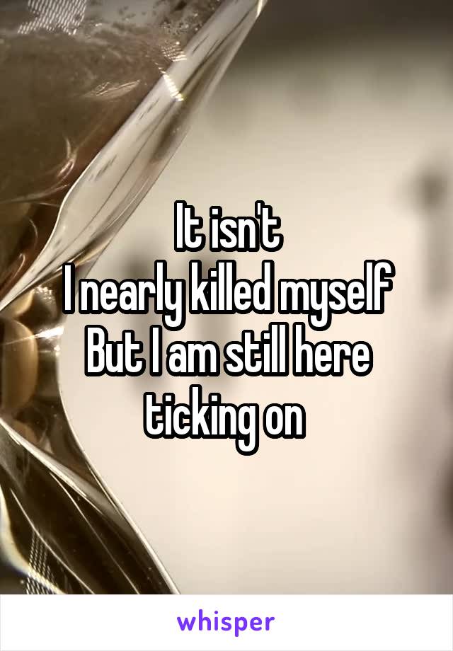 It isn't
I nearly killed myself
But I am still here ticking on 