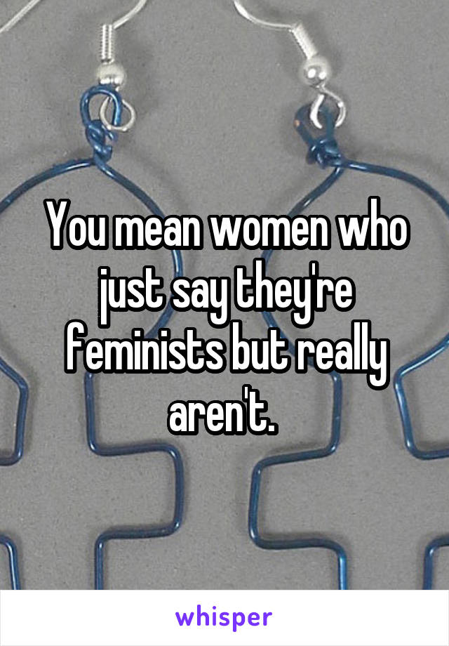 You mean women who just say they're feminists but really aren't. 