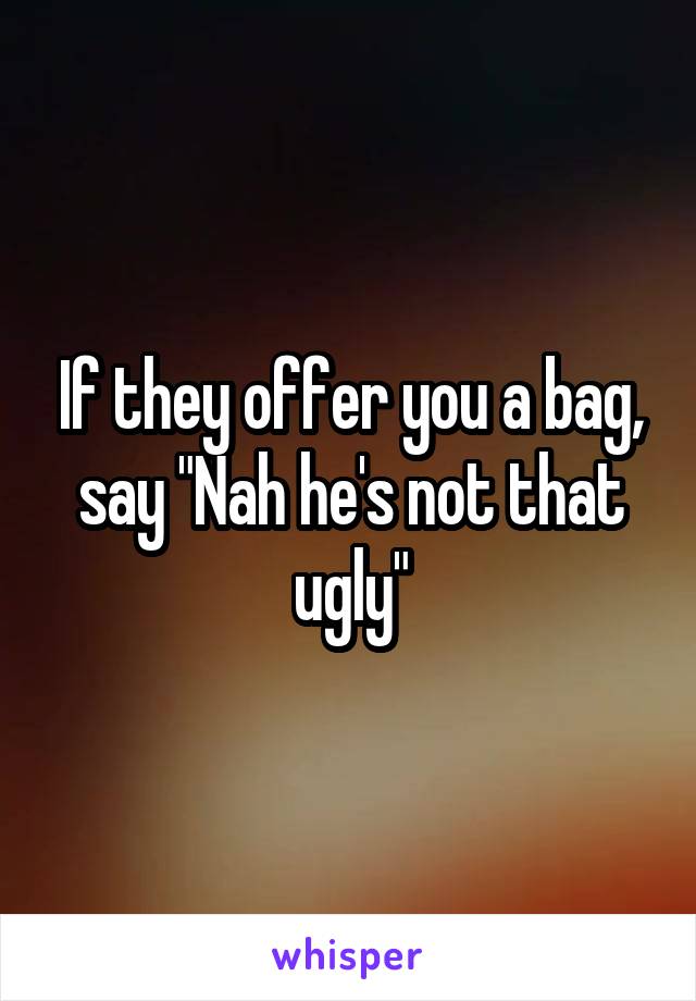 If they offer you a bag, say "Nah he's not that ugly"