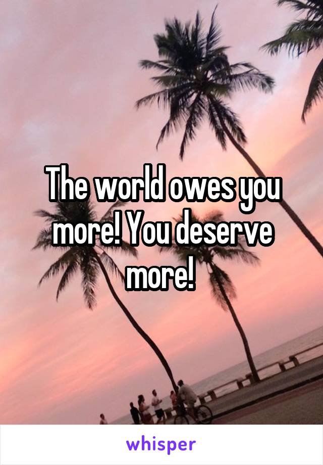 The world owes you more! You deserve more! 