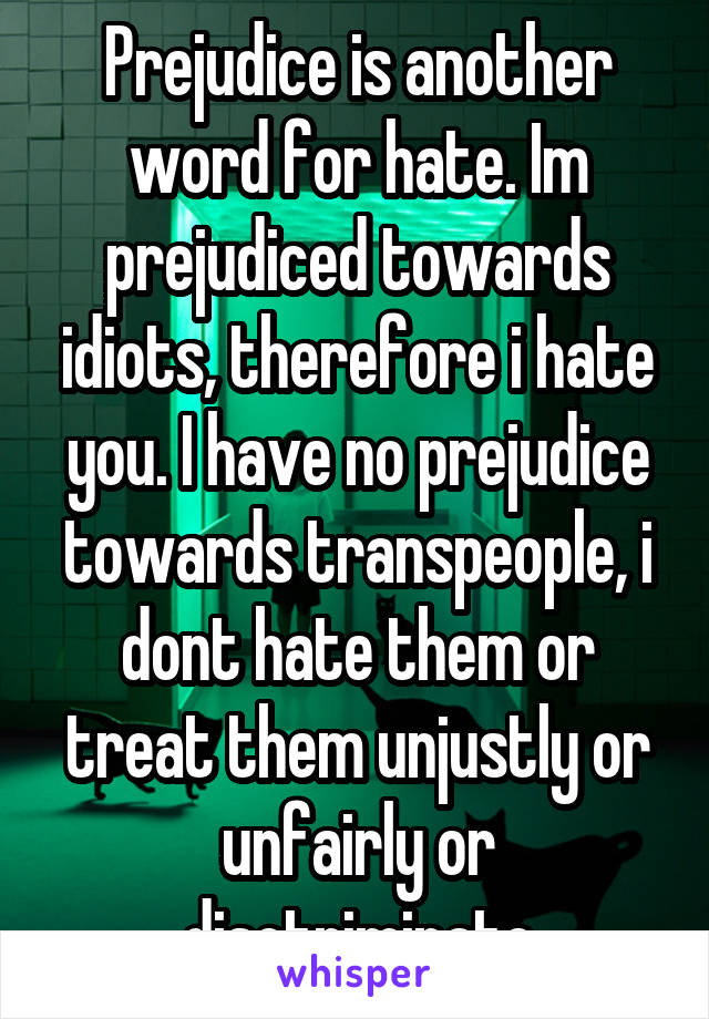 Prejudice is another word for hate. Im prejudiced towards idiots, therefore i hate you. I have no prejudice towards transpeople, i dont hate them or treat them unjustly or unfairly or disctriminate