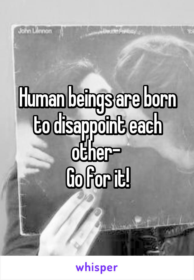 Human beings are born to disappoint each other- 
Go for it!