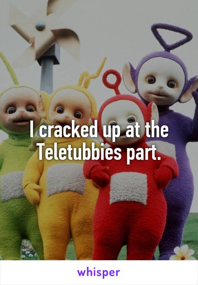 I cracked up at the Teletubbies part.