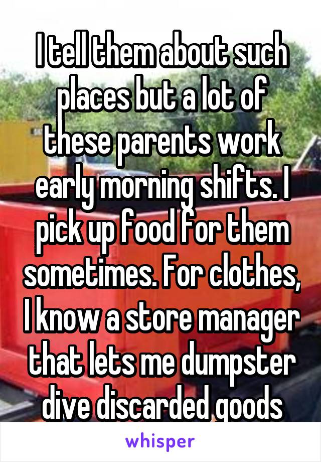 I tell them about such places but a lot of these parents work early morning shifts. I pick up food for them sometimes. For clothes, I know a store manager that lets me dumpster dive discarded goods