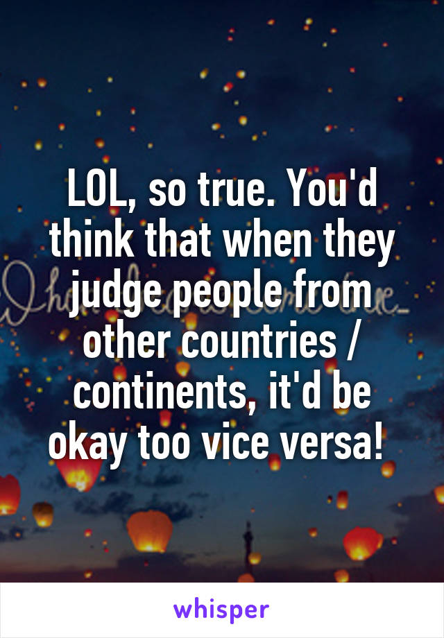 LOL, so true. You'd think that when they judge people from other countries / continents, it'd be okay too vice versa! 