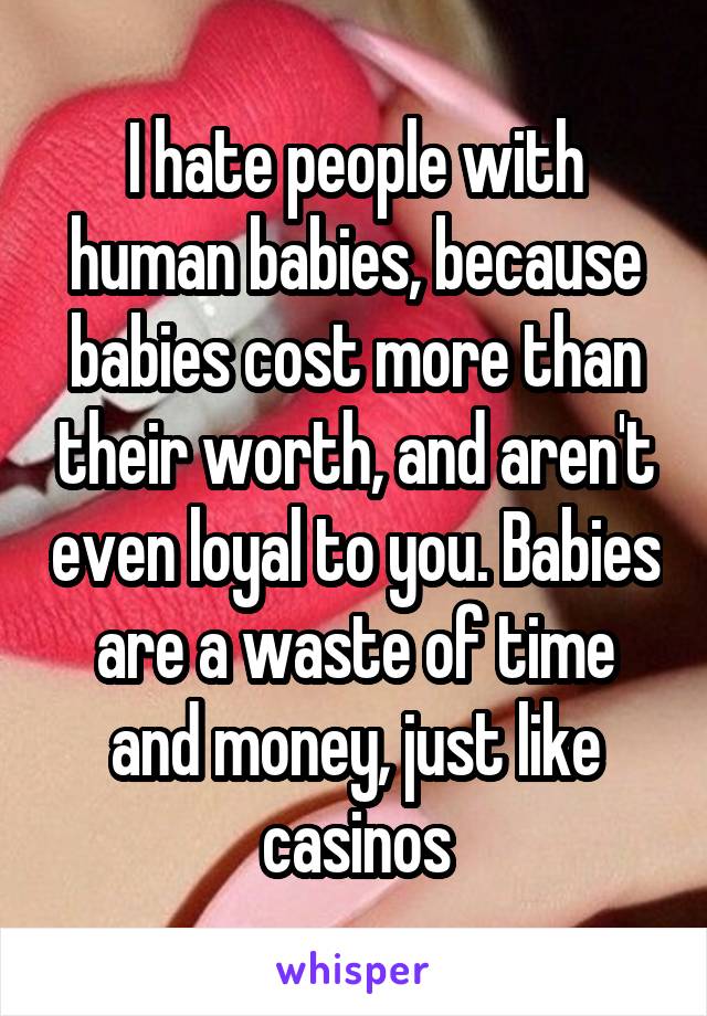 I hate people with human babies, because babies cost more than their worth, and aren't even loyal to you. Babies are a waste of time and money, just like casinos