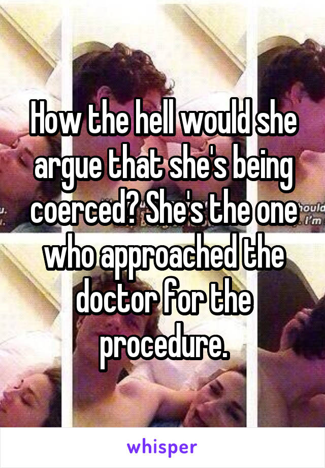 How the hell would she argue that she's being coerced? She's the one who approached the doctor for the procedure.