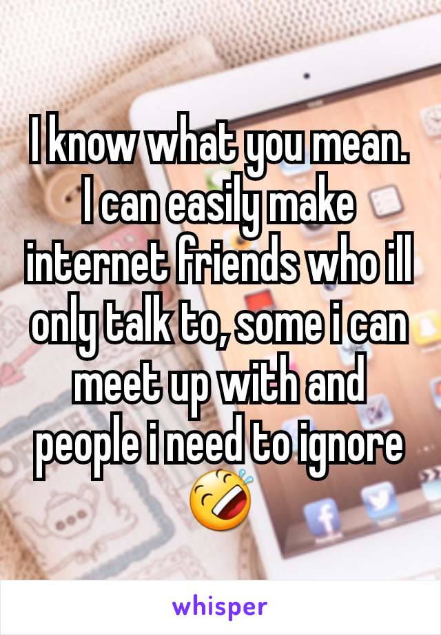 I know what you mean. I can easily make internet friends who ill only talk to, some i can meet up with and people i need to ignore 🤣