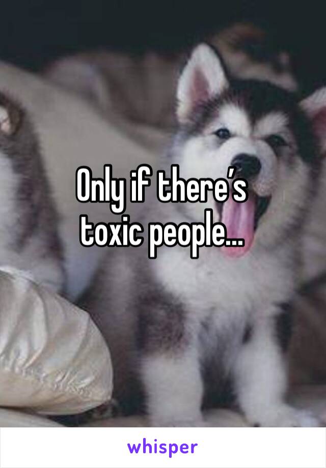 Only if there’s toxic people...
