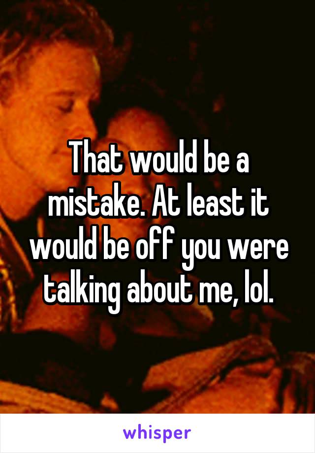 That would be a mistake. At least it would be off you were talking about me, lol.