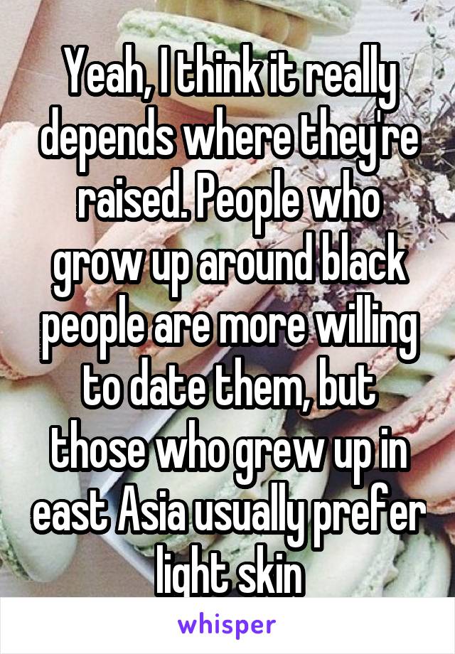Yeah, I think it really depends where they're raised. People who grow up around black people are more willing to date them, but those who grew up in east Asia usually prefer light skin