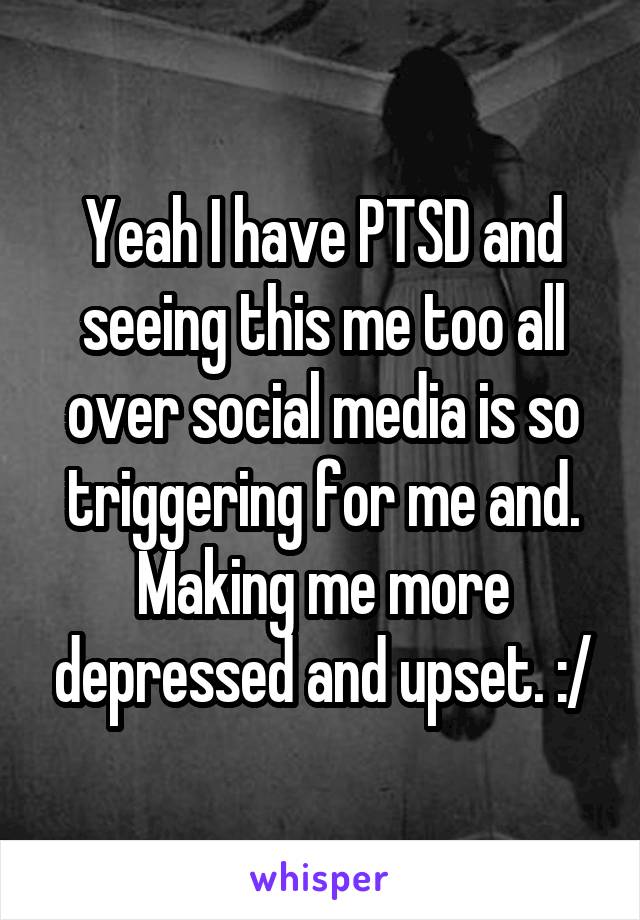 Yeah I have PTSD and seeing this me too all over social media is so triggering for me and. Making me more depressed and upset. :/