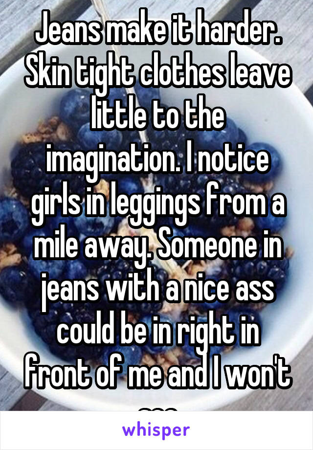 Jeans make it harder. Skin tight clothes leave little to the imagination. I notice girls in leggings from a mile away. Someone in jeans with a nice ass could be in right in front of me and I won't see