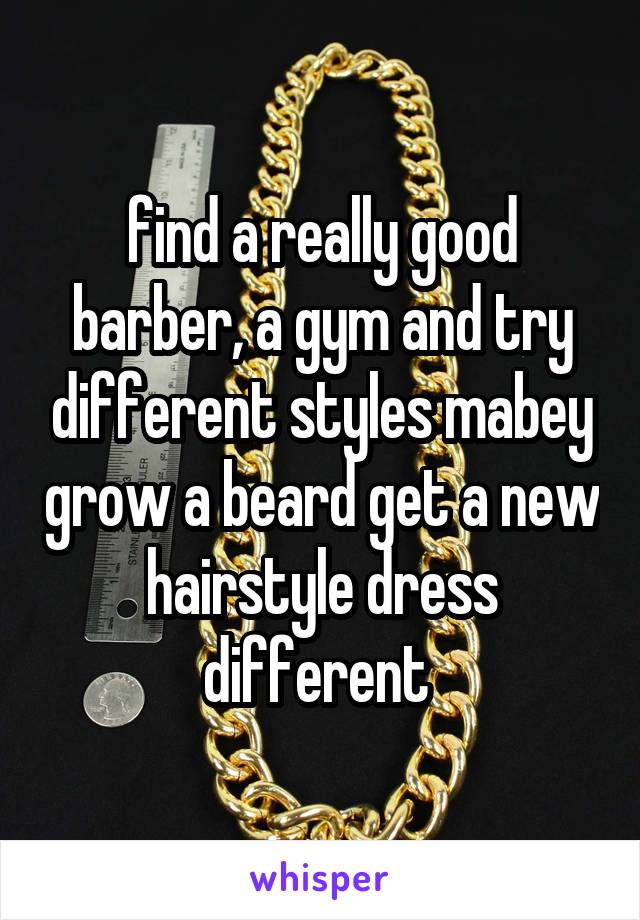 find a really good barber, a gym and try different styles mabey grow a beard get a new hairstyle dress different 
