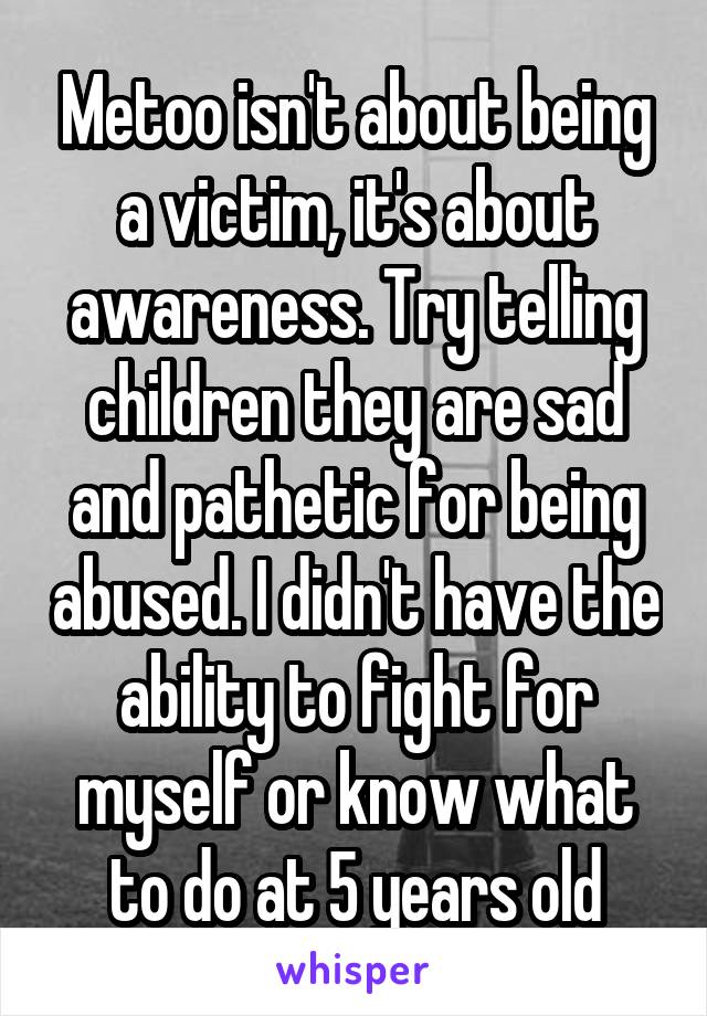 Metoo isn't about being a victim, it's about awareness. Try telling children they are sad and pathetic for being abused. I didn't have the ability to fight for myself or know what to do at 5 years old