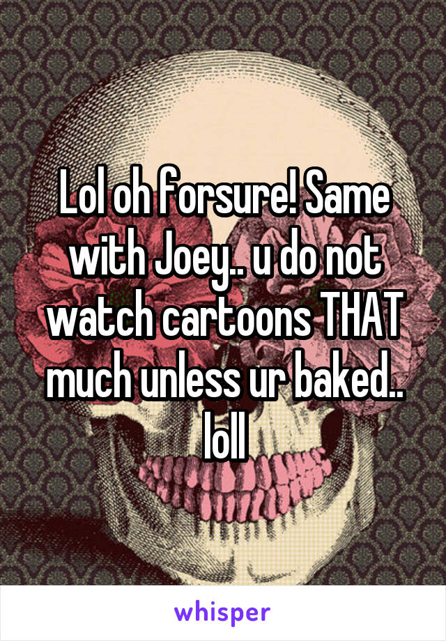 Lol oh forsure! Same with Joey.. u do not watch cartoons THAT much unless ur baked.. loll