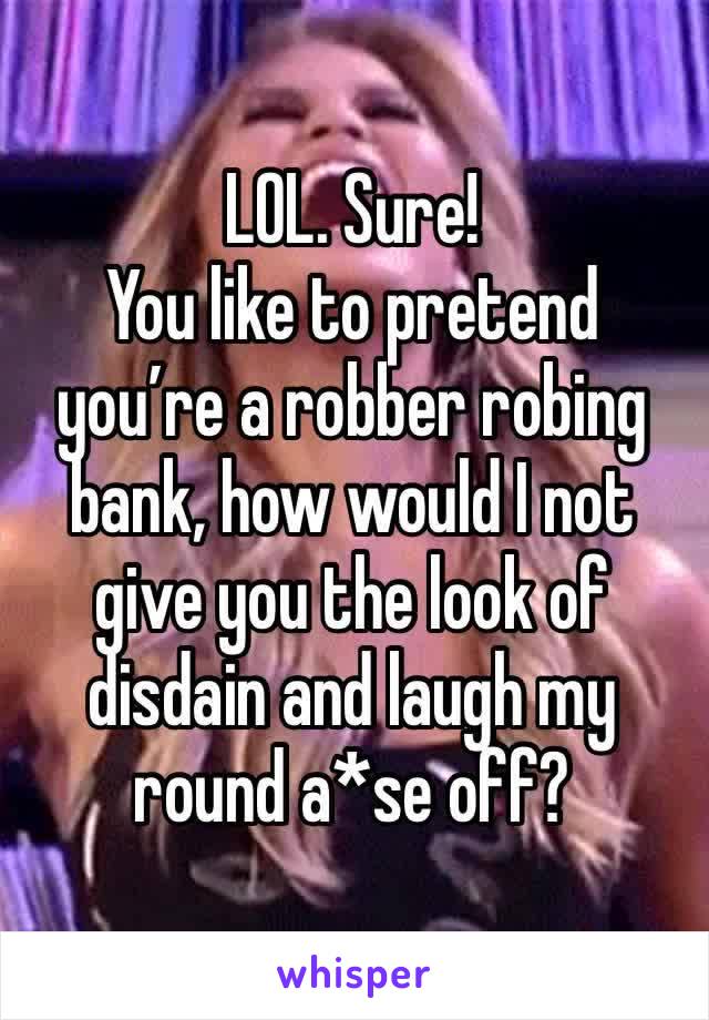LOL. Sure! 
You like to pretend you’re a robber robing bank, how would I not give you the look of disdain and laugh my round a*se off?
