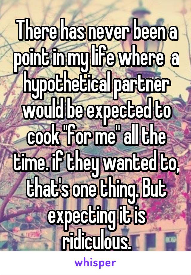 There has never been a point in my life where  a hypothetical partner would be expected to cook "for me" all the time. if they wanted to, that's one thing. But expecting it is ridiculous.