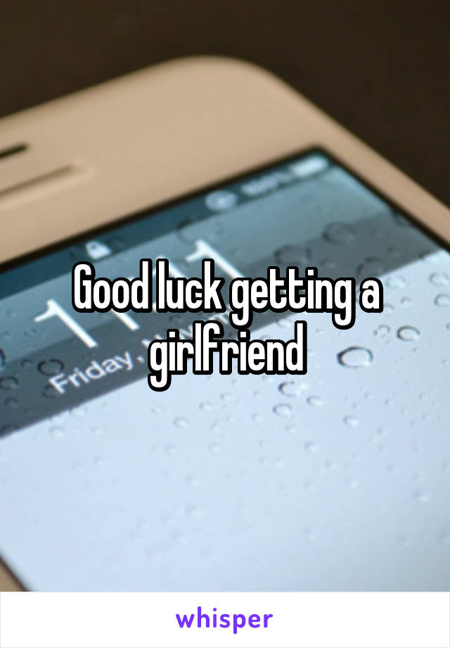 Good luck getting a girlfriend