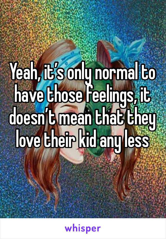 Yeah, it’s only normal to have those feelings, it doesn’t mean that they love their kid any less