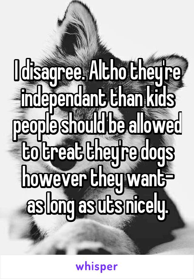 I disagree. Altho they're independant than kids people should be allowed to treat they're dogs however they want- as long as uts nicely.