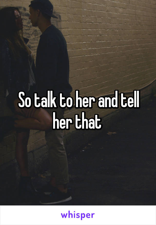 So talk to her and tell her that 